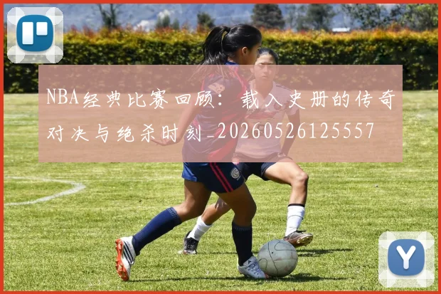 NBA经典比赛回顾：载入史册的传奇对决与绝杀时刻_20260526125557