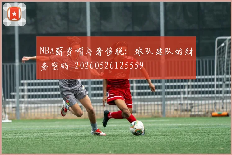 NBA薪资帽与奢侈税：球队建队的财务密码_20260526125559