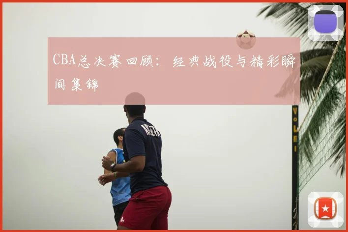 CBA总决赛回顾:经典战役与精彩瞬间集锦
