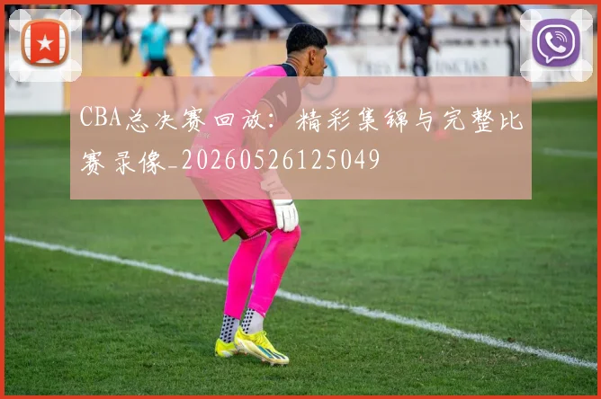 CBA总决赛回放：精彩集锦与完整比赛录像_20260526125049