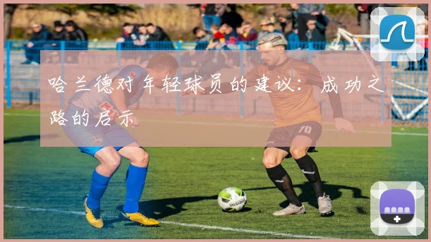 哈兰德对年轻球员的建议：成功之路的启示